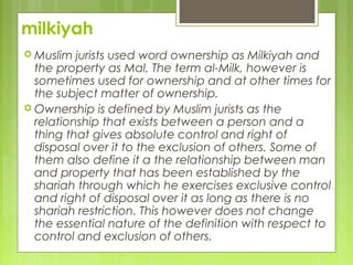 milkiyah
 Muslim jurists used word ownership as Milkiyah and
the property as Mal. The term al-Milk, however is
sometimes used for ownership and at other times for
the subject matter of ownership.
 Ownership is defined by Muslim jurists as the
relationship that exists between a person and a
thing that gives absolute control and right of
disposal over it to the exclusion of others. Some of
them also define it a the relationship between man
and property that has been established by the
shariah through which he exercises exclusive control
and right of disposal over it as long as there is no
shariah restriction. This however does not change
the essential nature of the definition with respect to
control and exclusion of others.
 