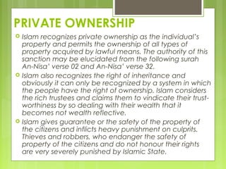 PRIVATE OWNERSHIP
 Islam recognizes private ownership as the individual’s
property and permits the ownership of all types of
property acquired by lawful means. The authority of this
sanction may be elucidated from the following surah
An-Nisa’ verse 02 and An-Nisa’ verse 32.
 Islam also recognizes the right of inheritance and
obviously it can only be recognized by a system in which
the people have the right of ownership. Islam considers
the rich trustees and claims them to vindicate their trust-
worthiness by so dealing with their wealth that it
becomes not wealth reflective.
 Islam gives guarantee or the safety of the property of
the citizens and inflicts heavy punishment on culprits.
Thieves and robbers, who endanger the safety of
property of the citizens and do not honour their rights
are very severely punished by Islamic State.
 