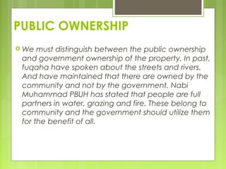 PUBLIC OWNERSHIP
 We must distinguish between the public ownership
and government ownership of the property. In past,
fuqaha have spoken about the streets and rivers.
And have maintained that there are owned by the
community and not by the government. Nabi
Muhammad PBUH has stated that people are full
partners in water, grazing and fire. These belong to
community and the government should utilize them
for the benefit of all.
 