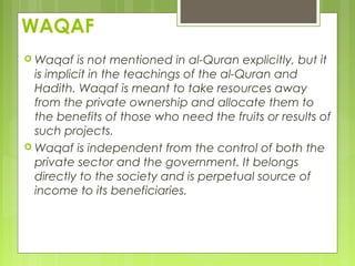 WAQAF
 Waqaf is not mentioned in al-Quran explicitly, but it
is implicit in the teachings of the al-Quran and
Hadith. Waqaf is meant to take resources away
from the private ownership and allocate them to
the benefits of those who need the fruits or results of
such projects.
 Waqaf is independent from the control of both the
private sector and the government. It belongs
directly to the society and is perpetual source of
income to its beneficiaries.
 