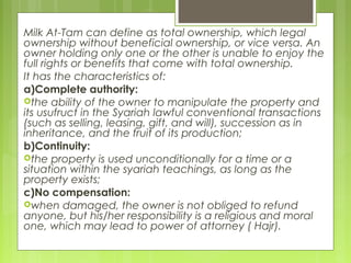 Milk At-Tam can define as total ownership, which legal
ownership without beneficial ownership, or vice versa. An
owner holding only one or the other is unable to enjoy the
full rights or benefits that come with total ownership.
It has the characteristics of:
a)Complete authority:
the ability of the owner to manipulate the property and
its usufruct in the Syariah lawful conventional transactions
(such as selling, leasing, gift, and will), succession as in
inheritance, and the fruit of its production;
b)Continuity:
the property is used unconditionally for a time or a
situation within the syariah teachings, as long as the
property exists;
c)No compensation:
when damaged, the owner is not obliged to refund
anyone, but his/her responsibility is a religious and moral
one, which may lead to power of attorney ( Hajr).
 