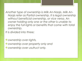 Another type of ownership is Milk An-Naqis. Milk An-
Naqis refer as Partial ownership. It is legal ownership
without beneficial ownership, or vice versa. An
owner holding only one or the other is unable to
enjoy the full rights or benefits that come with total
ownership.
It is divided into three;
 ownership over rights,
 ownership over property only and
 ownership over usufruct only.
 