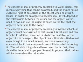 *The concept of mal or property according to Maliki School, mal
means everything that can be possessed, and the owner has an
exclusive right of possession of the object when he owns it.
Hence, in order for an object to become mal, it will depend on
the relationship between the owner and the object, as the
need to own and use the object is based on the fact that the
object is beneficial to the owner.
*The concept of mal or property according to Syafiee School, an
object cannot be classified as mal unless it is valuable and can
be sold. In addition, someone has to be accountable for the
object if it is damaged. The object can still be classified as mal
even though it is a small amount, such as a coin or any
equivalent for it, because people are still interested in owning
it. The valuable things should have two criteria: first, they
should be beneficial to people. Second, in general, their values
will increase when the prices rise.
 
