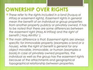 OWNERSHIP OVER RIGHTS
 These refer to the rights included in a land (huquq al
irtifaq or easement rights). Easement rights in general
mean the benefit of an individual or group properties
from another property publicly or privately owned. It has
to be noted that there are some differences between
the easement right (Haq Al Irtifaq) and the right of
benefit ( Haq Alintifa’ ).
 The main difference is that; Easement rights are always
specific for immovable property (examples a land or a
house), while the right of benefit is general for any
object movable, immovable, or human (examples a
book).In case of privately owned properties, the
individual as well as the group has the easement rights
because of the attachments and geographical
topographical relationship between properties.
 