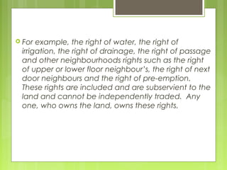  For example, the right of water, the right of
irrigation, the right of drainage, the right of passage
and other neighbourhoods rights such as the right
of upper or lower floor neighbour’s, the right of next
door neighbours and the right of pre-emption.
These rights are included and are subservient to the
land and cannot be independently traded. Any
one, who owns the land, owns these rights.
 