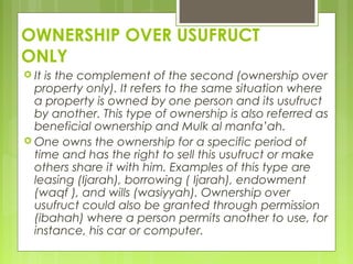 OWNERSHIP OVER USUFRUCT
ONLY
 It is the complement of the second (ownership over
property only). It refers to the same situation where
a property is owned by one person and its usufruct
by another. This type of ownership is also referred as
beneficial ownership and Mulk al manfa’ah.
 One owns the ownership for a specific period of
time and has the right to sell this usufruct or make
others share it with him. Examples of this type are
leasing (Ijarah), borrowing ( Ijarah), endowment
(waqf ), and wills (wasiyyah). Ownership over
usufruct could also be granted through permission
(ibahah) where a person permits another to use, for
instance, his car or computer.
 