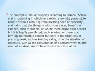 *The concept of mal or property according to Hambali School,
mal is something in which here exists a lawfully permissible
benefit without resulting from pressing need or necessity ,
maintains that the things in which there is no benefit in
essence, such as insects, or where there might exist benefit
but it is legally prohibited, such as wine, or there is a
lawfully permissible benefit but only in the situations of
pressing need, such as keeping a dog, or in the situation of
necessity, such as the consumption of a carcass when in dire
need of survival, are excluded from the status of mal.
 