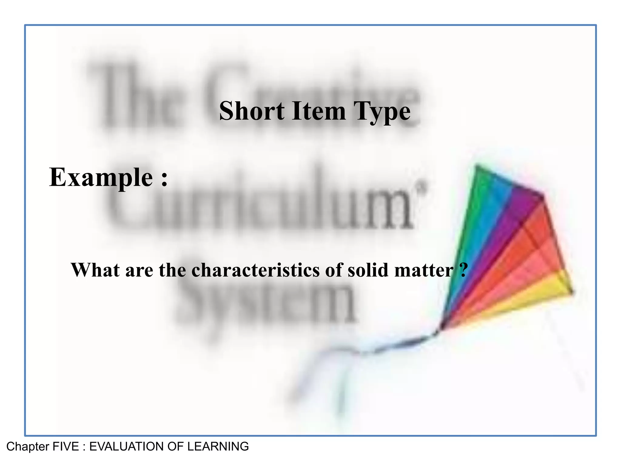 Chapter FIVE : EVALUATION OF LEARNING
Short Item Type
Example :
What are the characteristics of solid matter ?
 