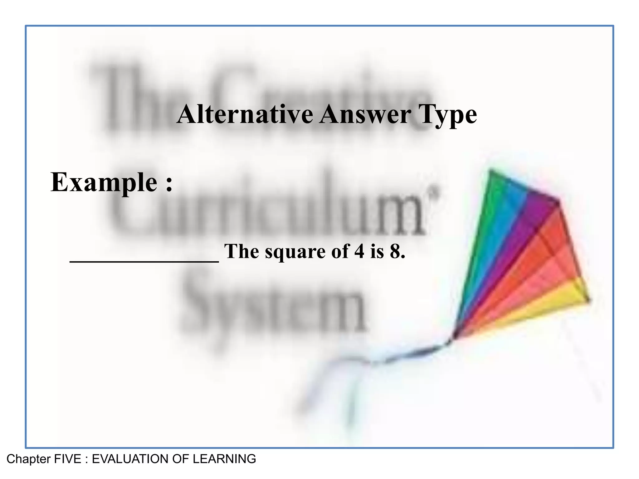 Chapter FIVE : EVALUATION OF LEARNING
Alternative Answer Type
Example :
______________ The square of 4 is 8.
 