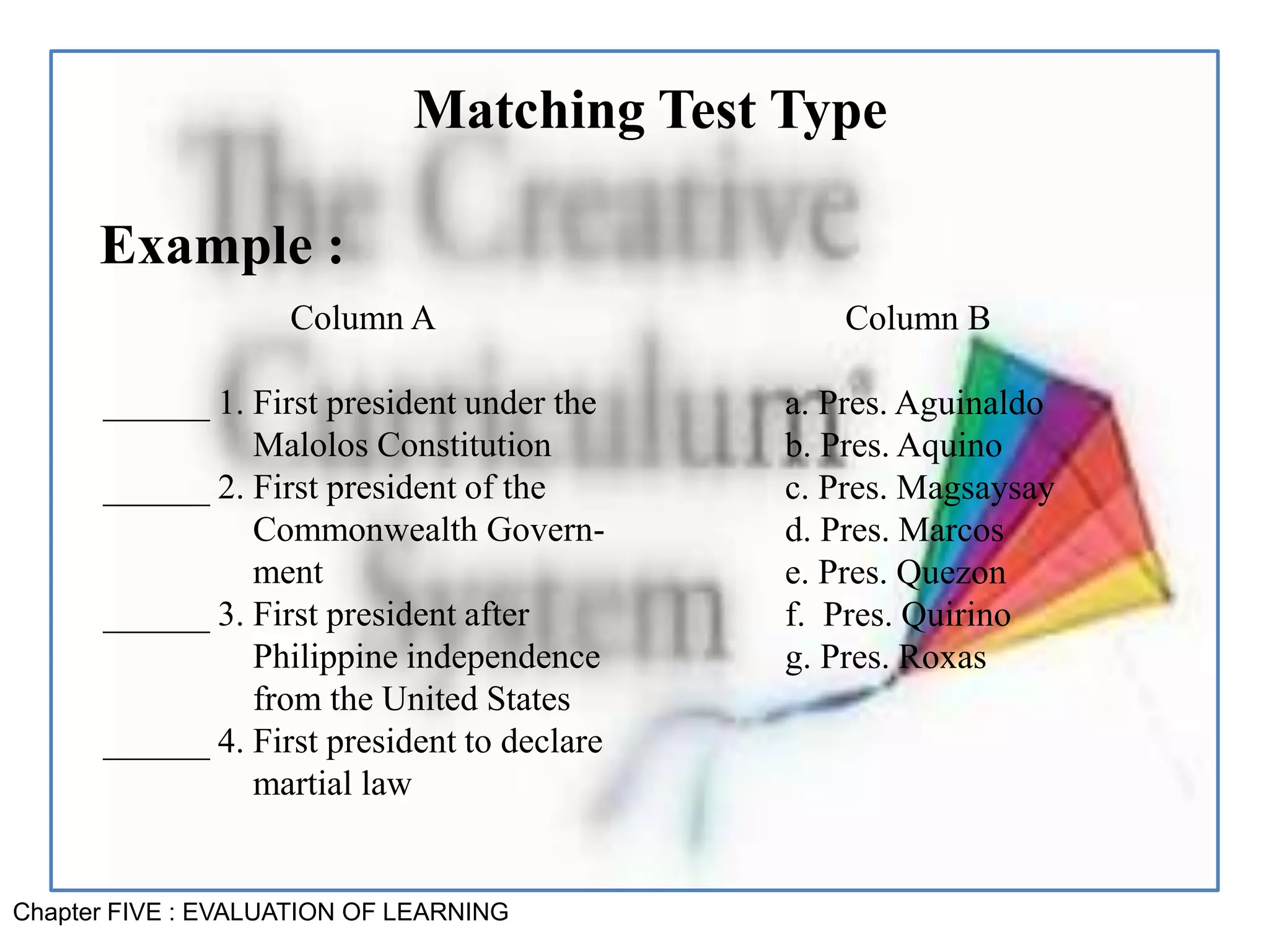 Chapter FIVE : EVALUATION OF LEARNING
Matching Test Type
Example :
Column A
______ 1. First president under the
Malolos Constitution
______ 2. First president of the
Commonwealth Govern-
ment
______ 3. First president after
Philippine independence
from the United States
______ 4. First president to declare
martial law
Column B
a. Pres. Aguinaldo
b. Pres. Aquino
c. Pres. Magsaysay
d. Pres. Marcos
e. Pres. Quezon
f. Pres. Quirino
g. Pres. Roxas
 