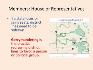 Members: House of Representatives
• If a state loses or
gains seats, district
lines need to be
redrawn
– Gerrymandering is
the practice
redrawing district
lines to favor a person
or political group.
 
