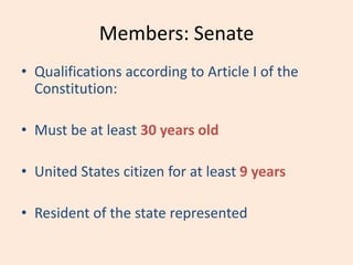 Members: Senate
• Qualifications according to Article I of the
Constitution:
• Must be at least 30 years old
• United States citizen for at least 9 years
• Resident of the state represented
 