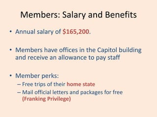 Members: Salary and Benefits
• Annual salary of $165,200.
• Members have offices in the Capitol building
and receive an allowance to pay staff
• Member perks:
– Free trips of their home state
– Mail official letters and packages for free
(Franking Privilege)
 