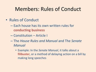 Members: Rules of Conduct
• Rules of Conduct
– Each house has its own written rules for
conducting business
– Constitution – Article I
– The House Rules and Manual and The Senate
Manual
• Example: In the Senate Manual, it talks about a
filibuster, or a method of delaying action on a bill by
making long speeches
 