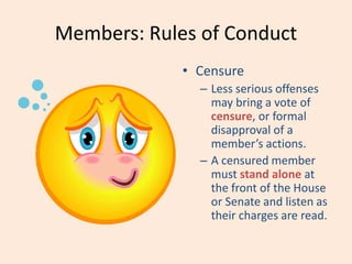 Members: Rules of Conduct
• Censure
– Less serious offenses
may bring a vote of
censure, or formal
disapproval of a
member’s actions.
– A censured member
must stand alone at
the front of the House
or Senate and listen as
their charges are read.
 