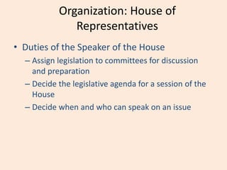 Organization: House of
Representatives
• Duties of the Speaker of the House
– Assign legislation to committees for discussion
and preparation
– Decide the legislative agenda for a session of the
House
– Decide when and who can speak on an issue
 