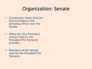 Organization: Senate
• Constitution states that the
Vice President is the
presiding officer over the
Senate.
• When the Vice President
cannot make it, the
President Pro Tempore
presides.
• Members of the Senate
vote for the President Pro
Tempore.
 