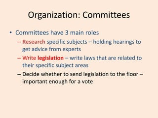 Organization: Committees
• Committees have 3 main roles
– Research specific subjects – holding hearings to
get advice from experts
– Write legislation – write laws that are related to
their specific subject areas
– Decide whether to send legislation to the floor –
important enough for a vote
 