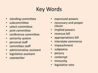 Key Words
• standing committee
• subcommittee
• select committee
• joint committee
• conference committee
• seniority system
• personal staff
• committee staff
• administrative assistant
• legislative assistant
• caseworker
• expressed powers
• necessary and proper
clause
• implied powers
• revenue bill
• appropriations bill
• interstate commerce
• impeachment
• subpoena
• perjury
• contempt
• immunity
• legislative veto
 