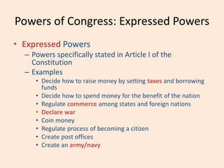 Powers of Congress: Expressed Powers
• Expressed Powers
– Powers specifically stated in Article I of the
Constitution
– Examples
• Decide how to raise money by setting taxes and borrowing
funds
• Decide how to spend money for the benefit of the nation
• Regulate commerce among states and foreign nations
• Declare war
• Coin money
• Regulate process of becoming a citizen
• Create post offices
• Create an army/navy
 