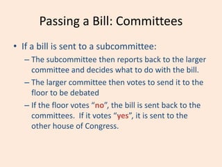 Passing a Bill: Committees
• If a bill is sent to a subcommittee:
– The subcommittee then reports back to the larger
committee and decides what to do with the bill.
– The larger committee then votes to send it to the
floor to be debated
– If the floor votes “no”, the bill is sent back to the
committees. If it votes “yes”, it is sent to the
other house of Congress.
 