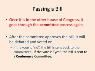 Passing a Bill
• Once it is in the other house of Congress, it
goes through the committee process again.
• After the committee approves the bill, it will
be debated and voted on.
– If the vote is “no”, the bill is sent back to the
committees. If the vote is “yes”, the bill is sent to
a Conference Committee.
 