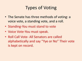 Types of Voting
• The Senate has three methods of voting: a
voice vote, a standing vote, and a roll.
• Standing-You must stand to vote
• Voice Vote-You must speak.
• Roll Call Vote- All Senators are called
alphabetically and say “Yye or No” Their vote
is kept on record.
 