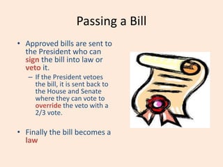 Passing a Bill
• Approved bills are sent to
the President who can
sign the bill into law or
veto it.
– If the President vetoes
the bill, it is sent back to
the House and Senate
where they can vote to
override the veto with a
2/3 vote.
• Finally the bill becomes a
law
 