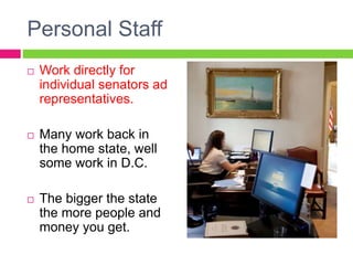 Personal Staff
 Work directly for
individual senators ad
representatives.
 Many work back in
the home state, well
some work in D.C.
 The bigger the state
the more people and
money you get.
 