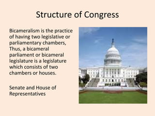 Structure of Congress
Bicameralism is the practice
of having two legislative or
parliamentary chambers,
Thus, a bicameral
parliament or bicameral
legislature is a legislature
which consists of two
chambers or houses.
Senate and House of
Representatives
 