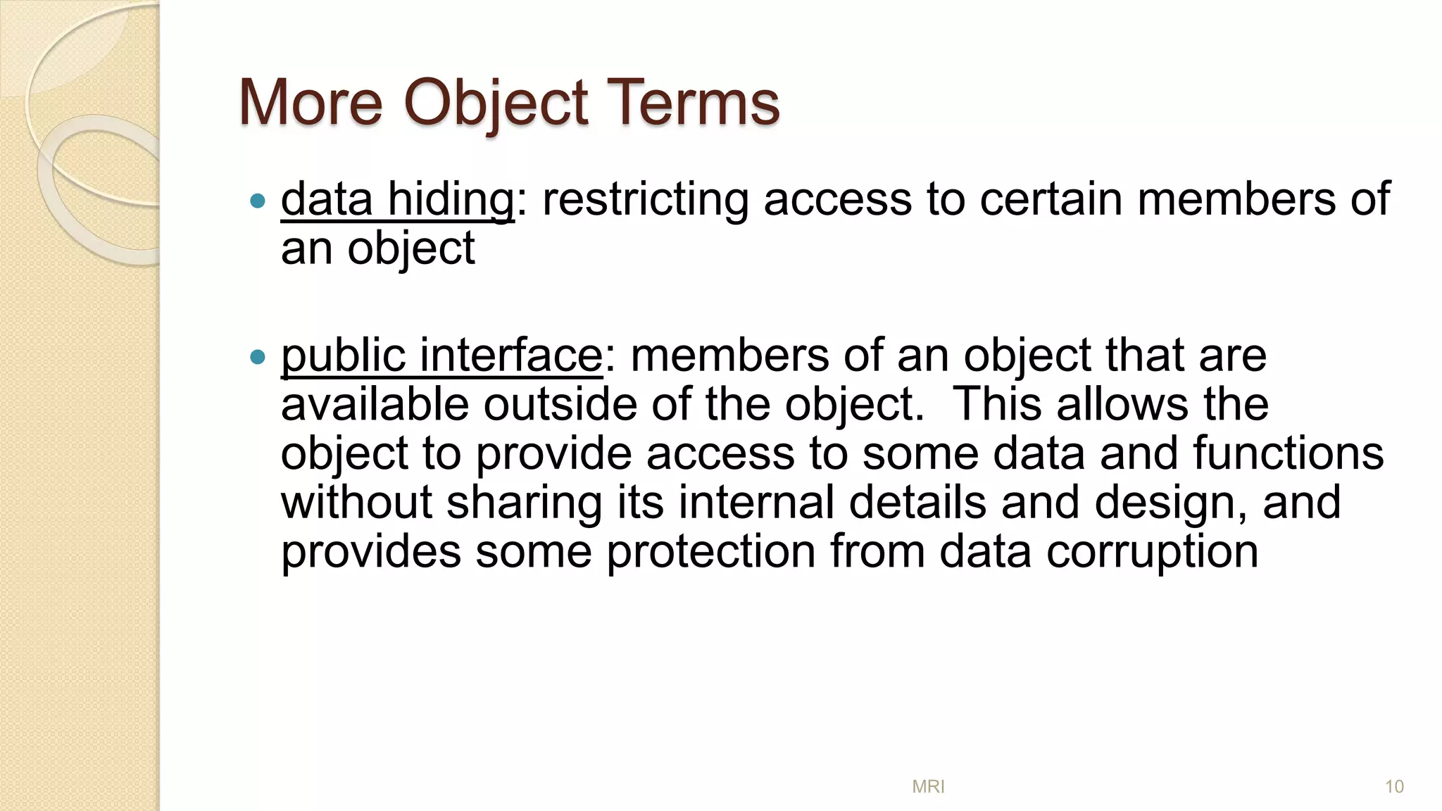 More Object Terms
 data hiding: restricting access to certain members of
an object
 public interface: members of an object that are
available outside of the object. This allows the
object to provide access to some data and functions
without sharing its internal details and design, and
provides some protection from data corruption
MRI 10
 