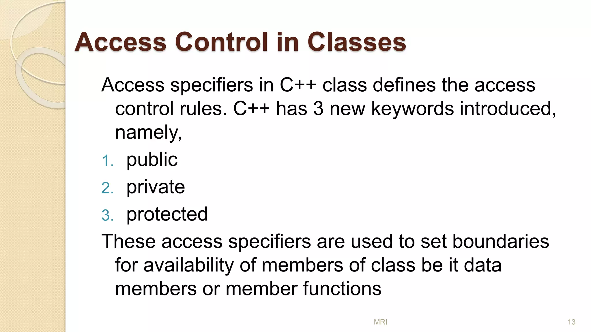 Access Control in Classes
Access specifiers in C++ class defines the access
control rules. C++ has 3 new keywords introduced,
namely,
1. public
2. private
3. protected
These access specifiers are used to set boundaries
for availability of members of class be it data
members or member functions
MRI 13
 