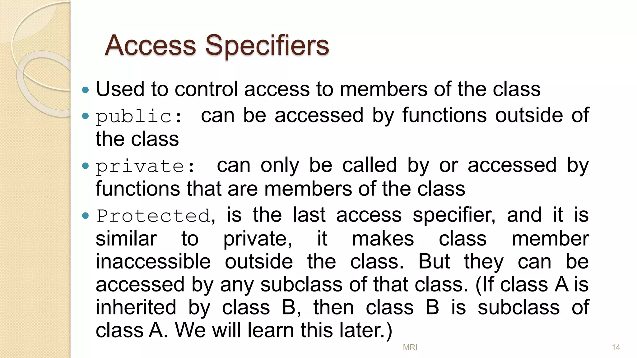 Access Specifiers
 Used to control access to members of the class
 public: can be accessed by functions outside of
the class
 private: can only be called by or accessed by
functions that are members of the class
 Protected, is the last access specifier, and it is
similar to private, it makes class member
inaccessible outside the class. But they can be
accessed by any subclass of that class. (If class A is
inherited by class B, then class B is subclass of
class A. We will learn this later.)
MRI 14
 