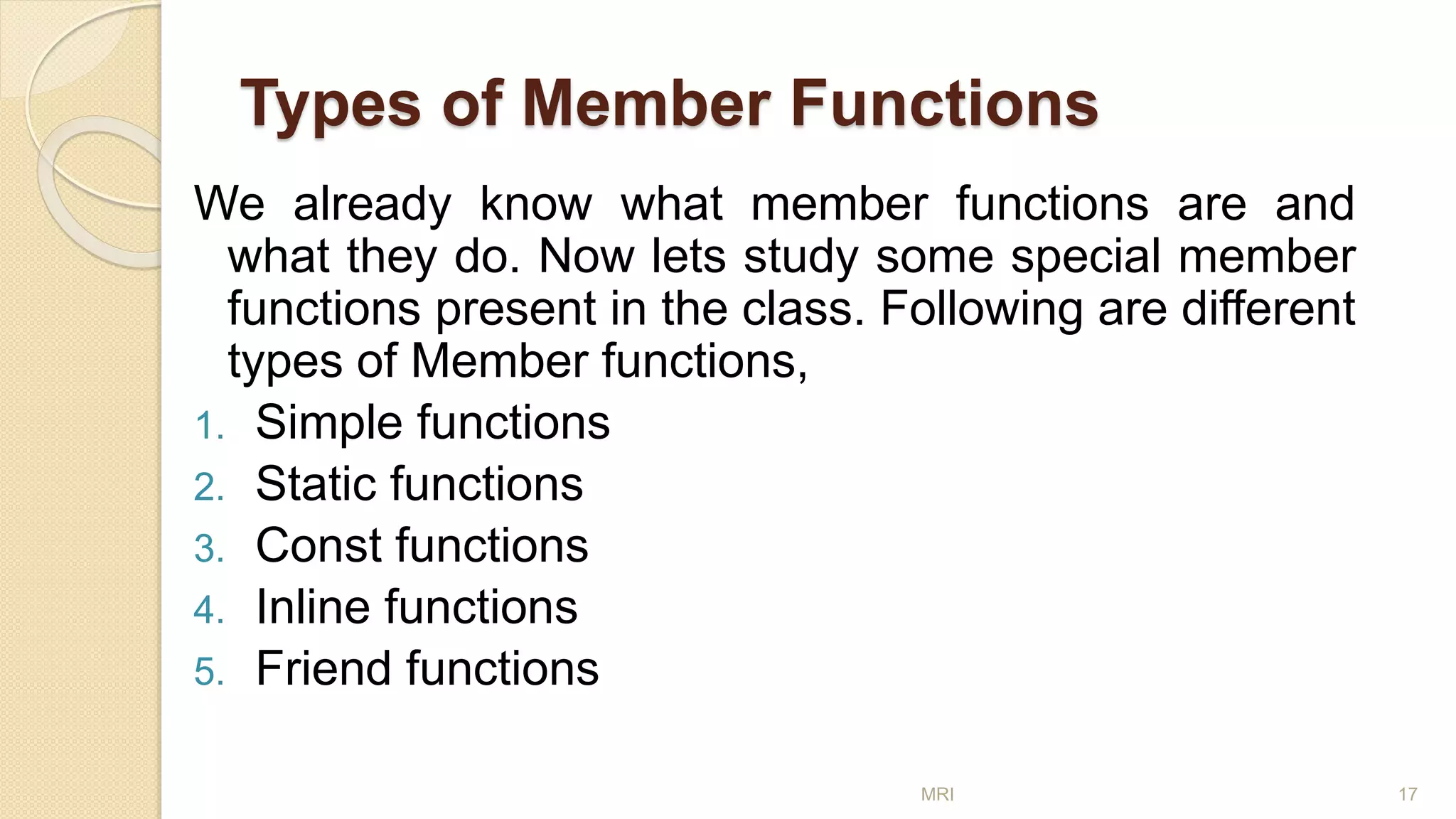 Types of Member Functions
We already know what member functions are and
what they do. Now lets study some special member
functions present in the class. Following are different
types of Member functions,
1. Simple functions
2. Static functions
3. Const functions
4. Inline functions
5. Friend functions
MRI 17
 