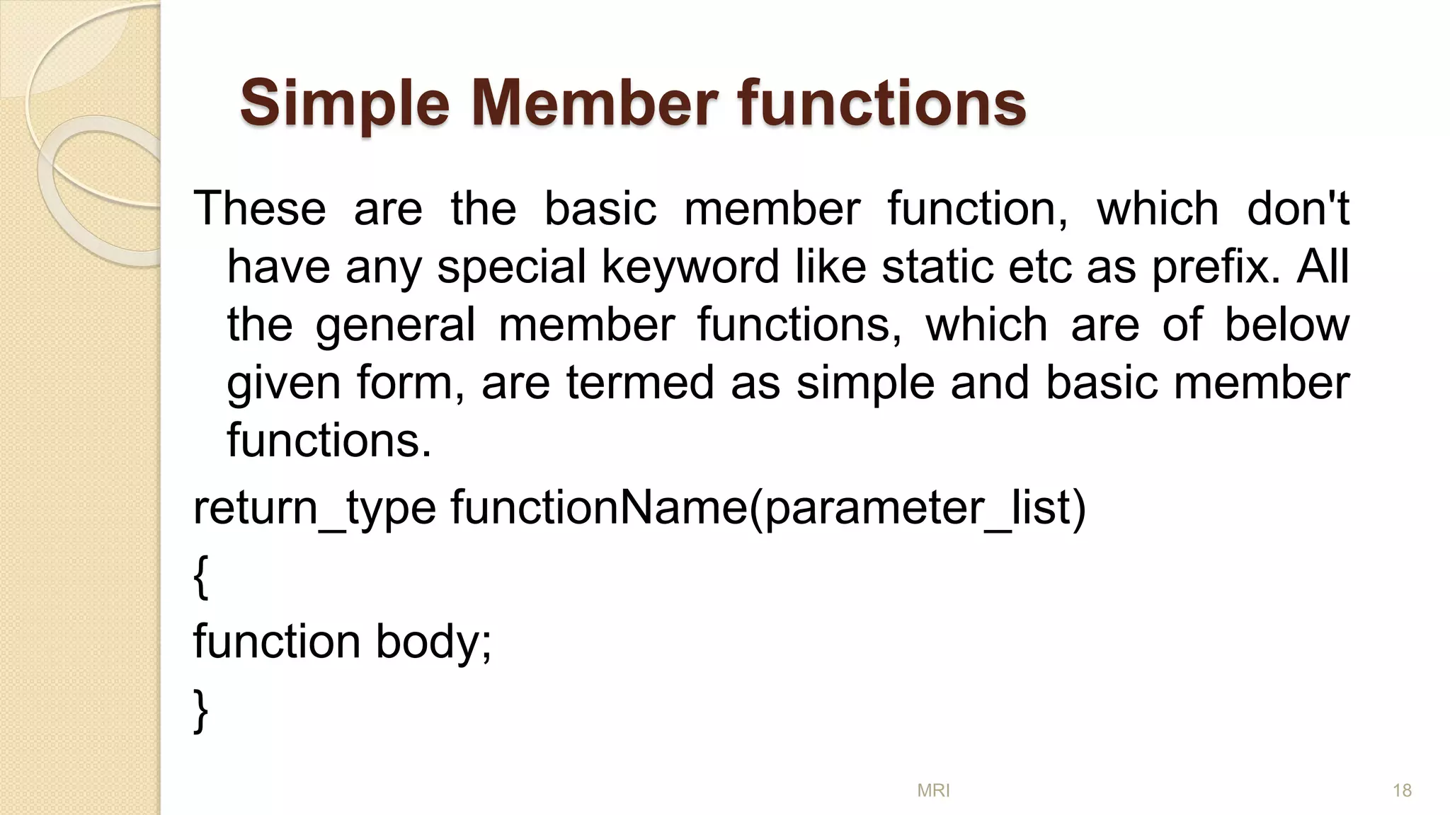 Simple Member functions
These are the basic member function, which don't
have any special keyword like static etc as prefix. All
the general member functions, which are of below
given form, are termed as simple and basic member
functions.
return_type functionName(parameter_list)
{
function body;
}
MRI 18
 