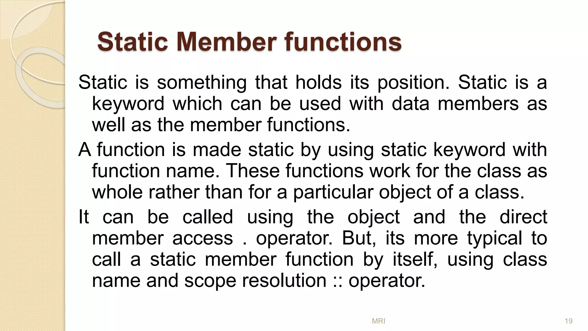 Static Member functions
Static is something that holds its position. Static is a
keyword which can be used with data members as
well as the member functions.
A function is made static by using static keyword with
function name. These functions work for the class as
whole rather than for a particular object of a class.
It can be called using the object and the direct
member access . operator. But, its more typical to
call a static member function by itself, using class
name and scope resolution :: operator.
MRI 19
 