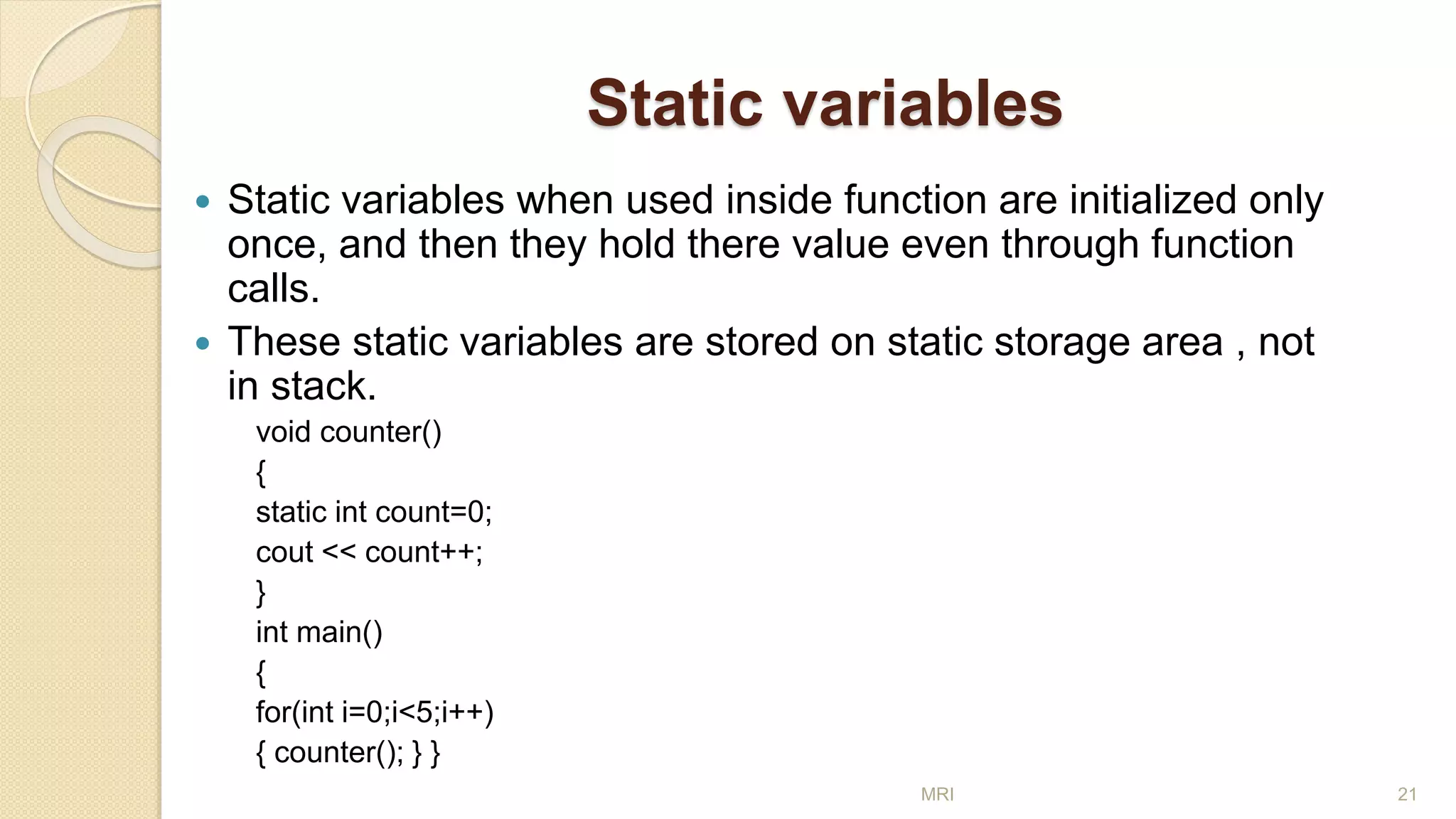 Static variables
 Static variables when used inside function are initialized only
once, and then they hold there value even through function
calls.
 These static variables are stored on static storage area , not
in stack.
void counter()
{
static int count=0;
cout << count++;
}
int main()
{
for(int i=0;i<5;i++)
{ counter(); } }
MRI 21
 