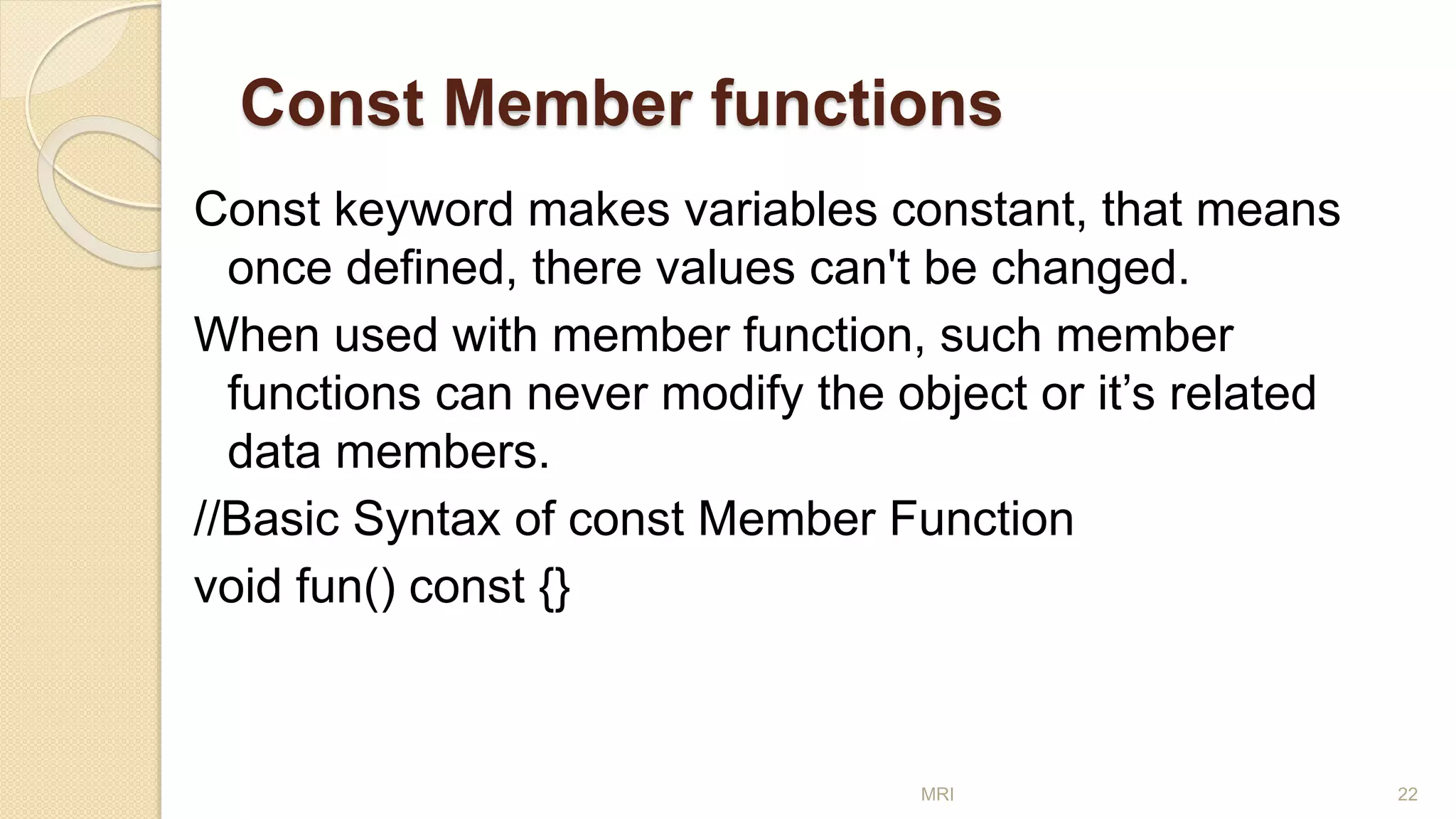 Const Member functions
Const keyword makes variables constant, that means
once defined, there values can't be changed.
When used with member function, such member
functions can never modify the object or it’s related
data members.
//Basic Syntax of const Member Function
void fun() const {}
MRI 22
 