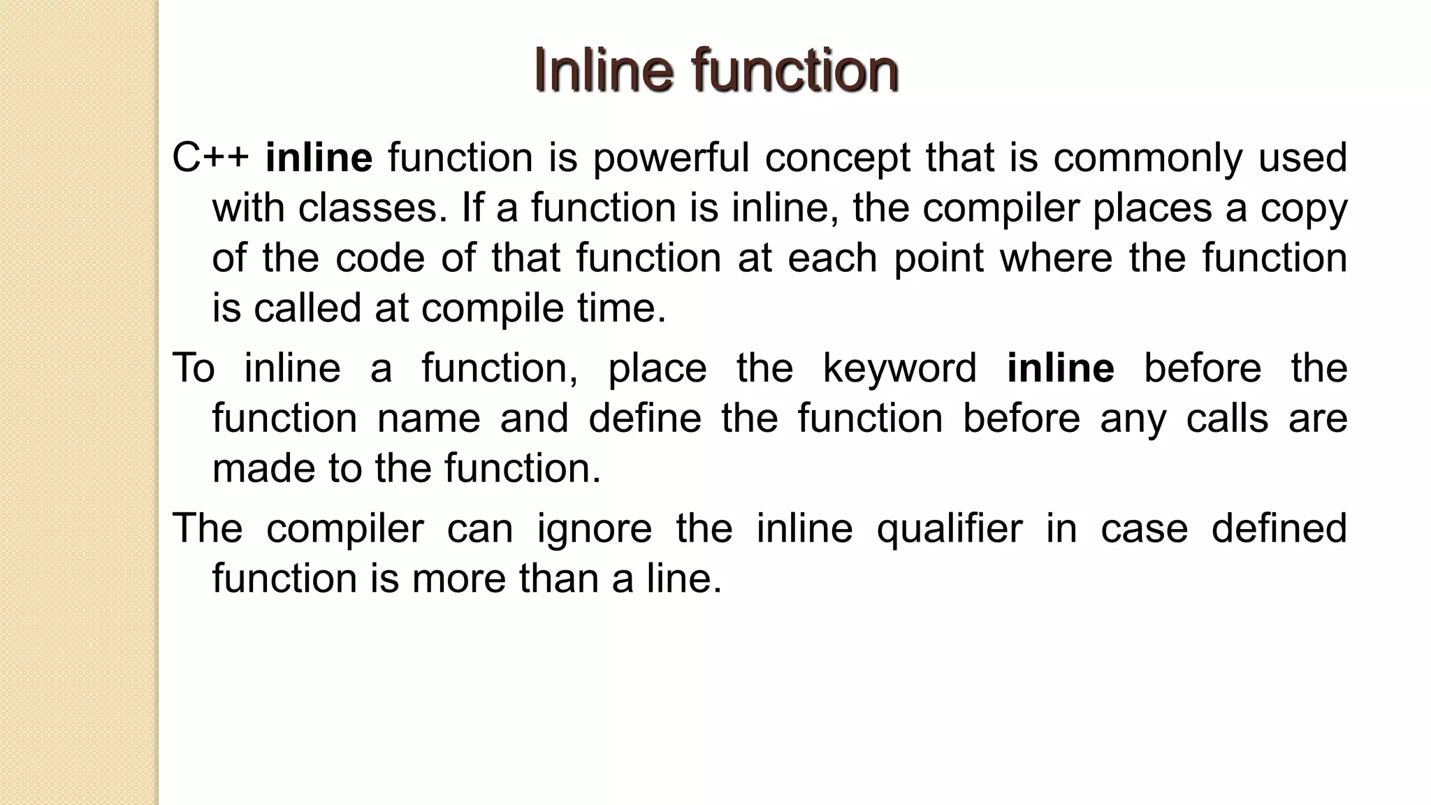 Inline function
C++ inline function is powerful concept that is commonly used
with classes. If a function is inline, the compiler places a copy
of the code of that function at each point where the function
is called at compile time.
To inline a function, place the keyword inline before the
function name and define the function before any calls are
made to the function.
The compiler can ignore the inline qualifier in case defined
function is more than a line.
 