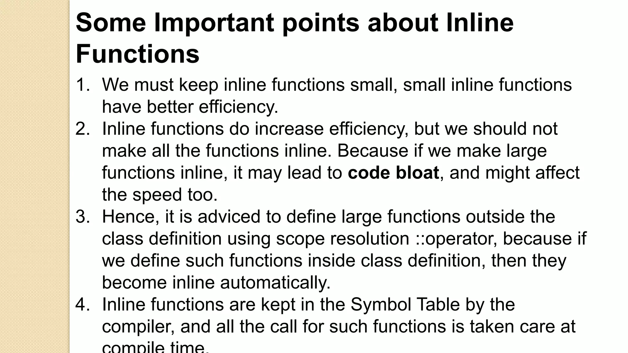 Some Important points about Inline
Functions
1. We must keep inline functions small, small inline functions
have better efficiency.
2. Inline functions do increase efficiency, but we should not
make all the functions inline. Because if we make large
functions inline, it may lead to code bloat, and might affect
the speed too.
3. Hence, it is adviced to define large functions outside the
class definition using scope resolution ::operator, because if
we define such functions inside class definition, then they
become inline automatically.
4. Inline functions are kept in the Symbol Table by the
compiler, and all the call for such functions is taken care at
 
