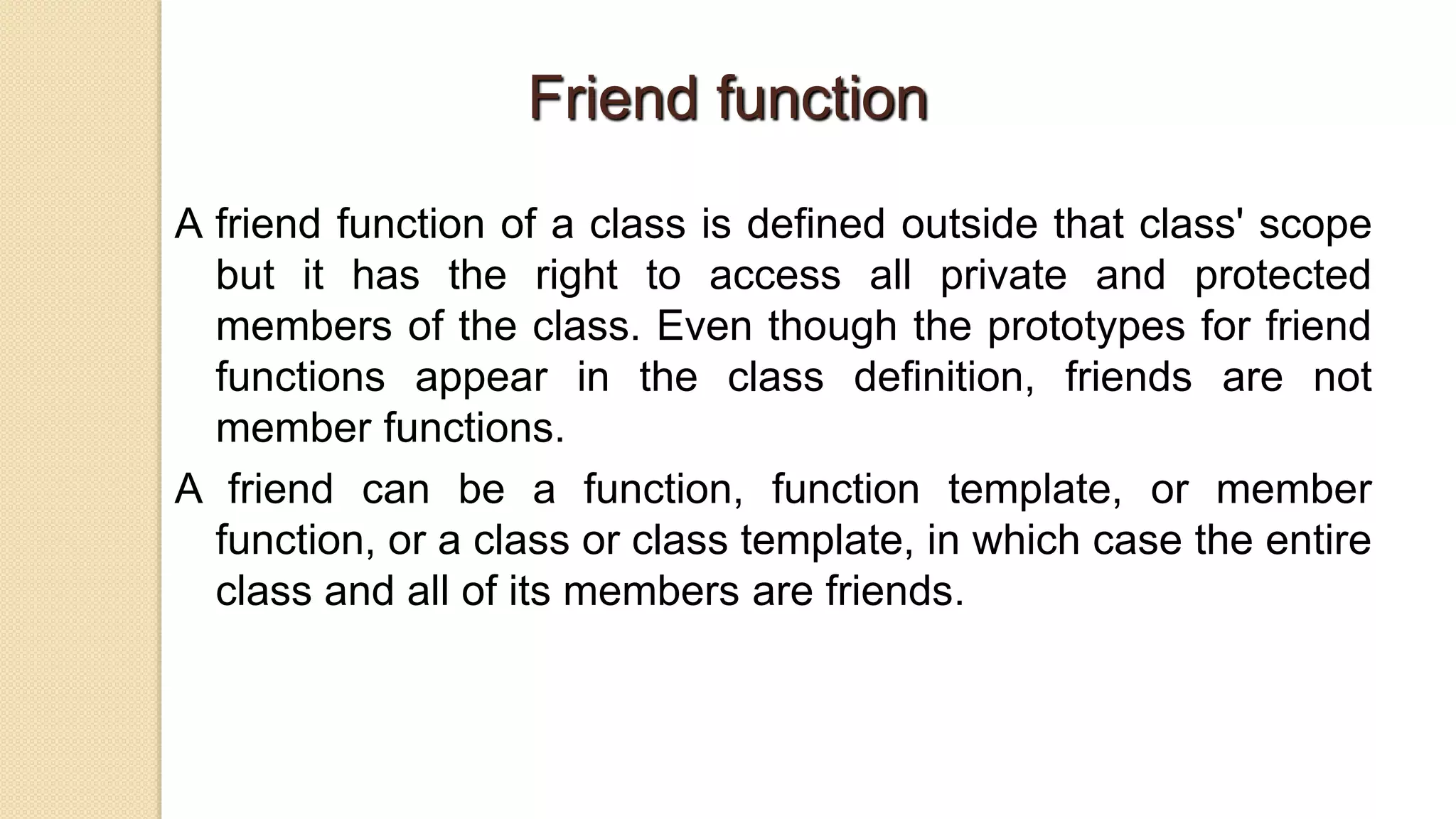 Friend function
A friend function of a class is defined outside that class' scope
but it has the right to access all private and protected
members of the class. Even though the prototypes for friend
functions appear in the class definition, friends are not
member functions.
A friend can be a function, function template, or member
function, or a class or class template, in which case the entire
class and all of its members are friends.
 