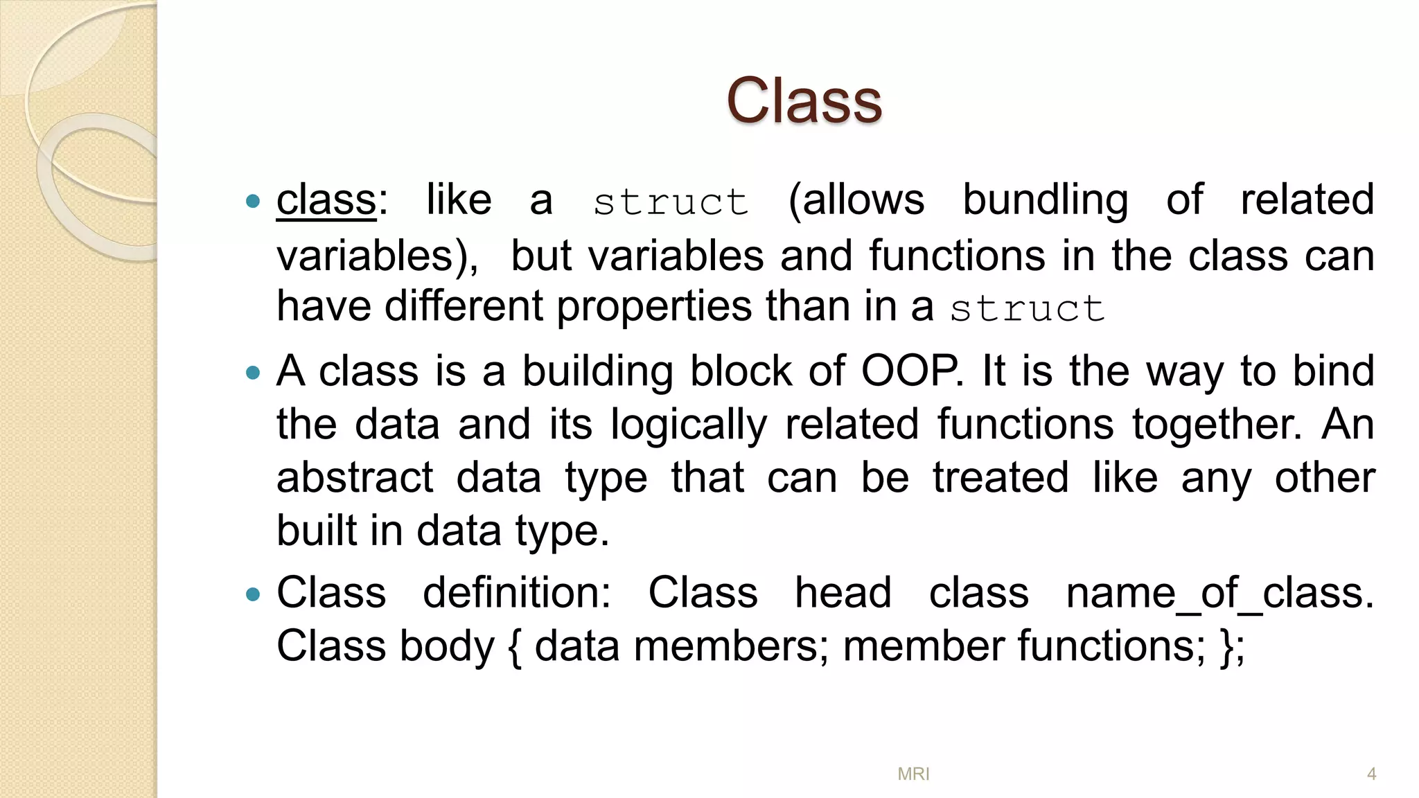 Class
 class: like a struct (allows bundling of related
variables), but variables and functions in the class can
have different properties than in a struct
 A class is a building block of OOP. It is the way to bind
the data and its logically related functions together. An
abstract data type that can be treated like any other
built in data type.
 Class definition: Class head class name_of_class.
Class body { data members; member functions; };
MRI 4
 