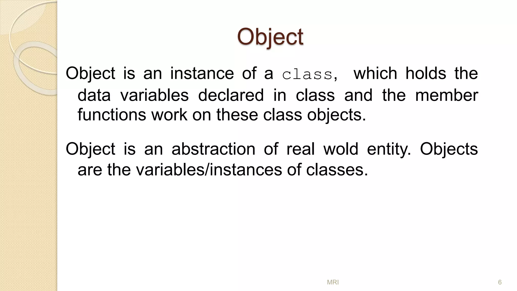 Object
Object is an instance of a class, which holds the
data variables declared in class and the member
functions work on these class objects.
Object is an abstraction of real wold entity. Objects
are the variables/instances of classes.
MRI 6
 