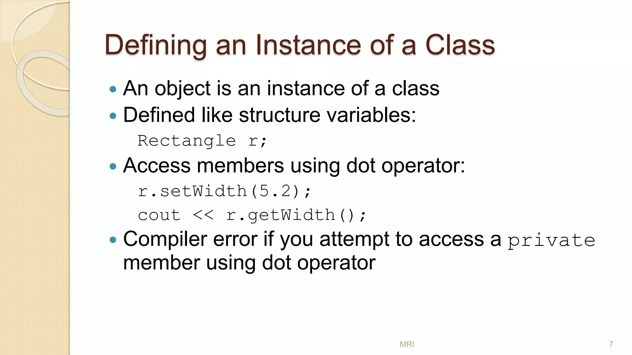 Defining an Instance of a Class
 An object is an instance of a class
 Defined like structure variables:
Rectangle r;
 Access members using dot operator:
r.setWidth(5.2);
cout << r.getWidth();
 Compiler error if you attempt to access a private
member using dot operator
MRI 7
 