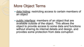 More Object Terms
 data hiding: restricting access to certain members of
an object
 public interface: members of an object that are
available outside of the object. This allows the
object to provide access to some data and functions
without sharing its internal details and design, and
provides some protection from data corruption
MRI 10
 