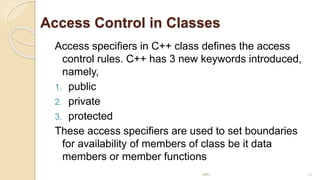 Access Control in Classes
Access specifiers in C++ class defines the access
control rules. C++ has 3 new keywords introduced,
namely,
1. public
2. private
3. protected
These access specifiers are used to set boundaries
for availability of members of class be it data
members or member functions
MRI 13
 