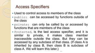 Access Specifiers
 Used to control access to members of the class
 public: can be accessed by functions outside of
the class
 private: can only be called by or accessed by
functions that are members of the class
 Protected, is the last access specifier, and it is
similar to private, it makes class member
inaccessible outside the class. But they can be
accessed by any subclass of that class. (If class A is
inherited by class B, then class B is subclass of
class A. We will learn this later.)
MRI 14
 