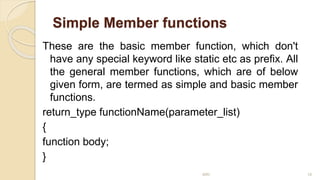 Simple Member functions
These are the basic member function, which don't
have any special keyword like static etc as prefix. All
the general member functions, which are of below
given form, are termed as simple and basic member
functions.
return_type functionName(parameter_list)
{
function body;
}
MRI 18
 