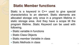 Static Member functions
Static is a keyword in C++ used to give special
characteristics to an element. Static elements are
allocated storage only once in a program lifetime in
static storage area. And they have a scope till the
program lifetime. Static Keyword can be used with
following,
 Static variable in functions
 Static Class Objects
 Static member Variable in class
 Static Methods in class MRI 20
 