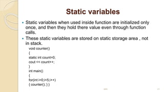 Static variables
 Static variables when used inside function are initialized only
once, and then they hold there value even through function
calls.
 These static variables are stored on static storage area , not
in stack.
void counter()
{
static int count=0;
cout << count++;
}
int main()
{
for(int i=0;i<5;i++)
{ counter(); } }
MRI 21
 